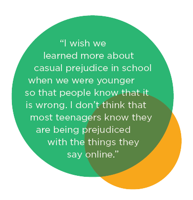“I wish we learned more about casual prejudice in school… I don’t think that most teenagers know they are being prejudice with the things they say online”
